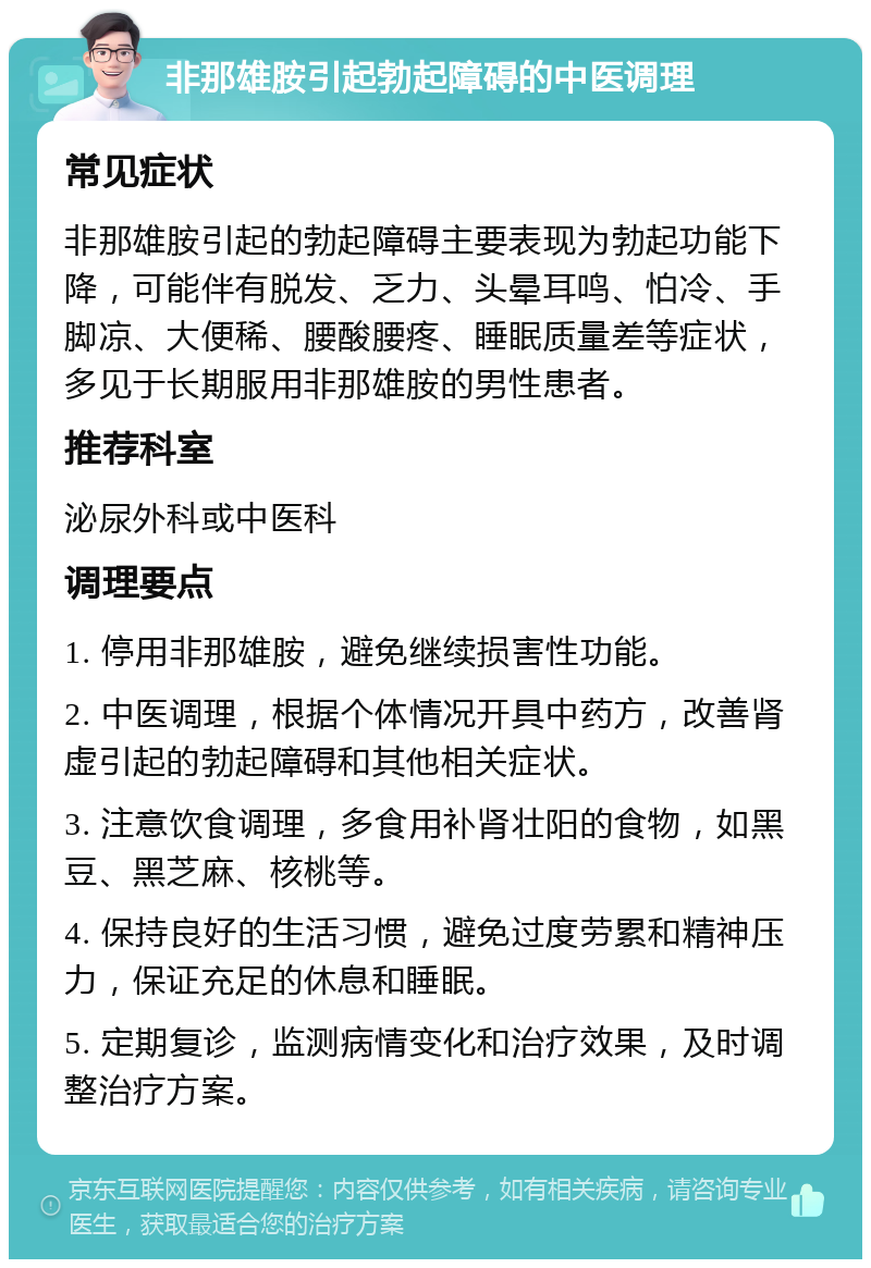 非那雄胺引起勃起障碍的中医调理 常见症状 非那雄胺引起的勃起障碍主要表现为勃起功能下降，可能伴有脱发、乏力、头晕耳鸣、怕冷、手脚凉、大便稀、腰酸腰疼、睡眠质量差等症状，多见于长期服用非那雄胺的男性患者。 推荐科室 泌尿外科或中医科 调理要点 1. 停用非那雄胺，避免继续损害性功能。 2. 中医调理，根据个体情况开具中药方，改善肾虚引起的勃起障碍和其他相关症状。 3. 注意饮食调理，多食用补肾壮阳的食物，如黑豆、黑芝麻、核桃等。 4. 保持良好的生活习惯，避免过度劳累和精神压力，保证充足的休息和睡眠。 5. 定期复诊，监测病情变化和治疗效果，及时调整治疗方案。