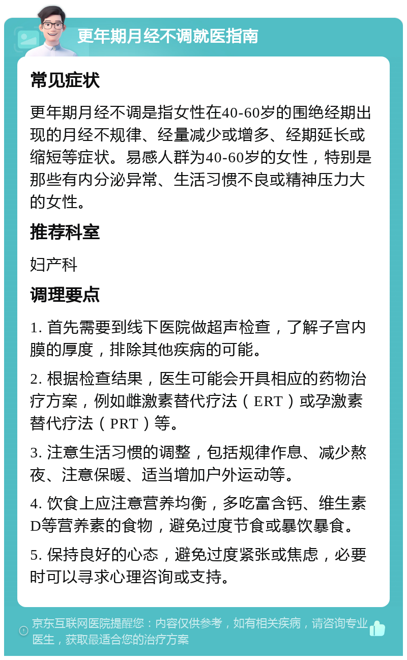 更年期月经不调就医指南 常见症状 更年期月经不调是指女性在40-60岁的围绝经期出现的月经不规律、经量减少或增多、经期延长或缩短等症状。易感人群为40-60岁的女性，特别是那些有内分泌异常、生活习惯不良或精神压力大的女性。 推荐科室 妇产科 调理要点 1. 首先需要到线下医院做超声检查，了解子宫内膜的厚度，排除其他疾病的可能。 2. 根据检查结果，医生可能会开具相应的药物治疗方案，例如雌激素替代疗法（ERT）或孕激素替代疗法（PRT）等。 3. 注意生活习惯的调整，包括规律作息、减少熬夜、注意保暖、适当增加户外运动等。 4. 饮食上应注意营养均衡，多吃富含钙、维生素D等营养素的食物，避免过度节食或暴饮暴食。 5. 保持良好的心态，避免过度紧张或焦虑，必要时可以寻求心理咨询或支持。