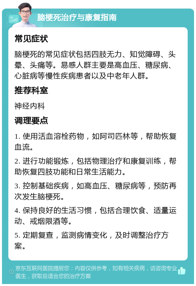 脑梗死治疗与康复指南 常见症状 脑梗死的常见症状包括四肢无力、知觉障碍、头晕、头痛等。易感人群主要是高血压、糖尿病、心脏病等慢性疾病患者以及中老年人群。 推荐科室 神经内科 调理要点 1. 使用活血溶栓药物，如阿司匹林等，帮助恢复血流。 2. 进行功能锻炼，包括物理治疗和康复训练，帮助恢复四肢功能和日常生活能力。 3. 控制基础疾病，如高血压、糖尿病等，预防再次发生脑梗死。 4. 保持良好的生活习惯，包括合理饮食、适量运动、戒烟限酒等。 5. 定期复查，监测病情变化，及时调整治疗方案。