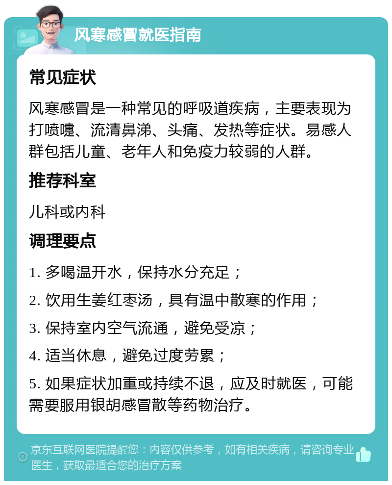 风寒感冒就医指南 常见症状 风寒感冒是一种常见的呼吸道疾病，主要表现为打喷嚏、流清鼻涕、头痛、发热等症状。易感人群包括儿童、老年人和免疫力较弱的人群。 推荐科室 儿科或内科 调理要点 1. 多喝温开水，保持水分充足； 2. 饮用生姜红枣汤，具有温中散寒的作用； 3. 保持室内空气流通，避免受凉； 4. 适当休息，避免过度劳累； 5. 如果症状加重或持续不退，应及时就医，可能需要服用银胡感冒散等药物治疗。