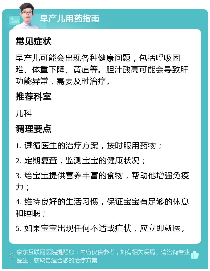 早产儿用药指南 常见症状 早产儿可能会出现各种健康问题，包括呼吸困难、体重下降、黄疸等。胆汁酸高可能会导致肝功能异常，需要及时治疗。 推荐科室 儿科 调理要点 1. 遵循医生的治疗方案，按时服用药物； 2. 定期复查，监测宝宝的健康状况； 3. 给宝宝提供营养丰富的食物，帮助他增强免疫力； 4. 维持良好的生活习惯，保证宝宝有足够的休息和睡眠； 5. 如果宝宝出现任何不适或症状，应立即就医。