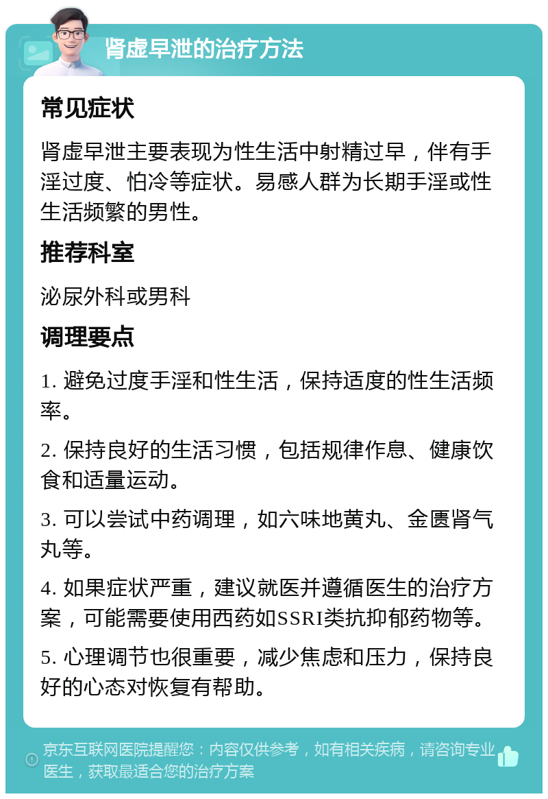 肾虚早泄的治疗方法 常见症状 肾虚早泄主要表现为性生活中射精过早，伴有手淫过度、怕冷等症状。易感人群为长期手淫或性生活频繁的男性。 推荐科室 泌尿外科或男科 调理要点 1. 避免过度手淫和性生活，保持适度的性生活频率。 2. 保持良好的生活习惯，包括规律作息、健康饮食和适量运动。 3. 可以尝试中药调理，如六味地黄丸、金匮肾气丸等。 4. 如果症状严重，建议就医并遵循医生的治疗方案，可能需要使用西药如SSRI类抗抑郁药物等。 5. 心理调节也很重要，减少焦虑和压力，保持良好的心态对恢复有帮助。