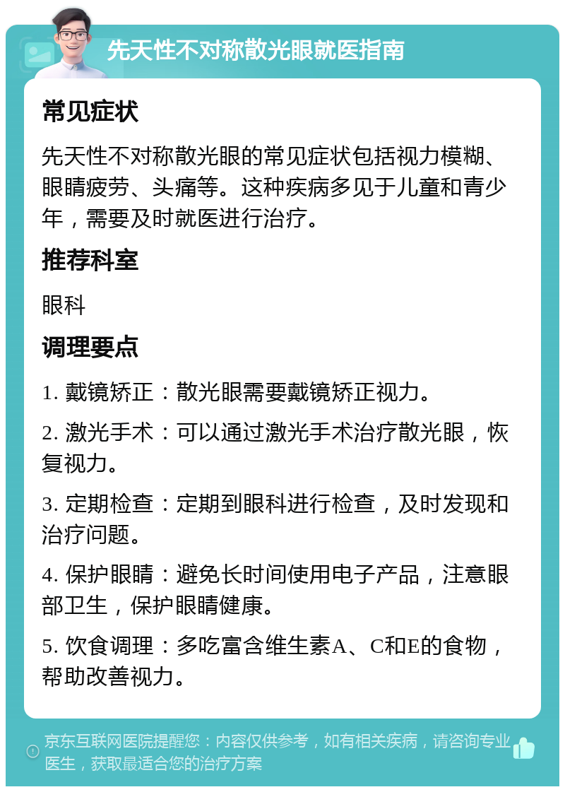 先天性不对称散光眼就医指南 常见症状 先天性不对称散光眼的常见症状包括视力模糊、眼睛疲劳、头痛等。这种疾病多见于儿童和青少年，需要及时就医进行治疗。 推荐科室 眼科 调理要点 1. 戴镜矫正：散光眼需要戴镜矫正视力。 2. 激光手术：可以通过激光手术治疗散光眼，恢复视力。 3. 定期检查：定期到眼科进行检查，及时发现和治疗问题。 4. 保护眼睛：避免长时间使用电子产品，注意眼部卫生，保护眼睛健康。 5. 饮食调理：多吃富含维生素A、C和E的食物，帮助改善视力。