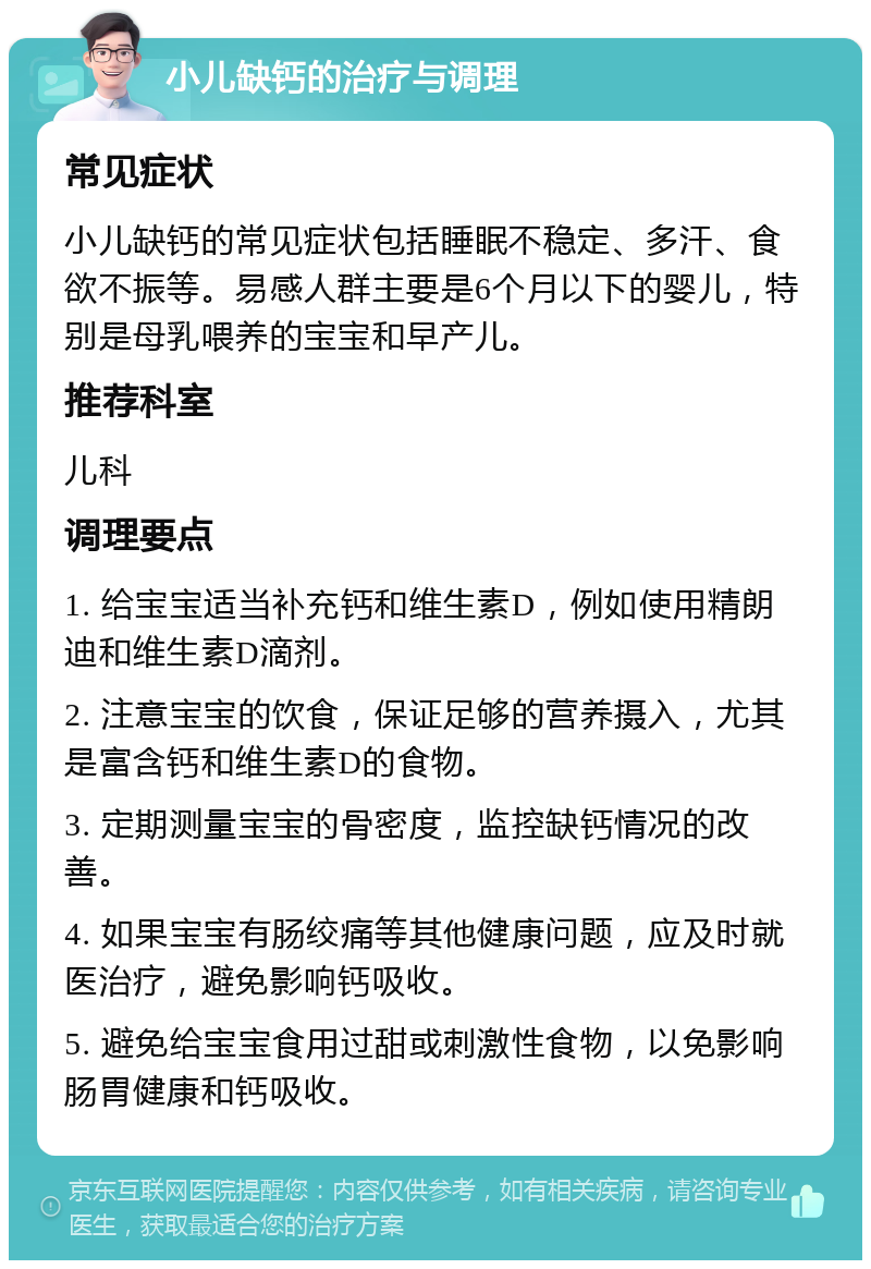 小儿缺钙的治疗与调理 常见症状 小儿缺钙的常见症状包括睡眠不稳定、多汗、食欲不振等。易感人群主要是6个月以下的婴儿，特别是母乳喂养的宝宝和早产儿。 推荐科室 儿科 调理要点 1. 给宝宝适当补充钙和维生素D，例如使用精朗迪和维生素D滴剂。 2. 注意宝宝的饮食，保证足够的营养摄入，尤其是富含钙和维生素D的食物。 3. 定期测量宝宝的骨密度，监控缺钙情况的改善。 4. 如果宝宝有肠绞痛等其他健康问题，应及时就医治疗，避免影响钙吸收。 5. 避免给宝宝食用过甜或刺激性食物，以免影响肠胃健康和钙吸收。