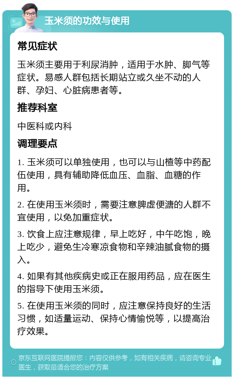 玉米须的功效与使用 常见症状 玉米须主要用于利尿消肿，适用于水肿、脚气等症状。易感人群包括长期站立或久坐不动的人群、孕妇、心脏病患者等。 推荐科室 中医科或内科 调理要点 1. 玉米须可以单独使用，也可以与山楂等中药配伍使用，具有辅助降低血压、血脂、血糖的作用。 2. 在使用玉米须时，需要注意脾虚便溏的人群不宜使用，以免加重症状。 3. 饮食上应注意规律，早上吃好，中午吃饱，晚上吃少，避免生冷寒凉食物和辛辣油腻食物的摄入。 4. 如果有其他疾病史或正在服用药品，应在医生的指导下使用玉米须。 5. 在使用玉米须的同时，应注意保持良好的生活习惯，如适量运动、保持心情愉悦等，以提高治疗效果。