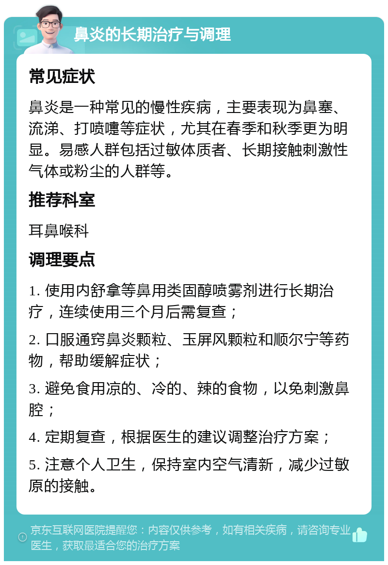 鼻炎的长期治疗与调理 常见症状 鼻炎是一种常见的慢性疾病，主要表现为鼻塞、流涕、打喷嚏等症状，尤其在春季和秋季更为明显。易感人群包括过敏体质者、长期接触刺激性气体或粉尘的人群等。 推荐科室 耳鼻喉科 调理要点 1. 使用内舒拿等鼻用类固醇喷雾剂进行长期治疗，连续使用三个月后需复查； 2. 口服通窍鼻炎颗粒、玉屏风颗粒和顺尔宁等药物，帮助缓解症状； 3. 避免食用凉的、冷的、辣的食物，以免刺激鼻腔； 4. 定期复查，根据医生的建议调整治疗方案； 5. 注意个人卫生，保持室内空气清新，减少过敏原的接触。