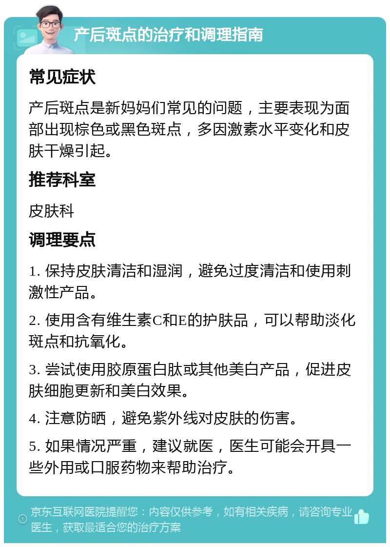 产后斑点的治疗和调理指南 常见症状 产后斑点是新妈妈们常见的问题，主要表现为面部出现棕色或黑色斑点，多因激素水平变化和皮肤干燥引起。 推荐科室 皮肤科 调理要点 1. 保持皮肤清洁和湿润，避免过度清洁和使用刺激性产品。 2. 使用含有维生素C和E的护肤品，可以帮助淡化斑点和抗氧化。 3. 尝试使用胶原蛋白肽或其他美白产品，促进皮肤细胞更新和美白效果。 4. 注意防晒，避免紫外线对皮肤的伤害。 5. 如果情况严重，建议就医，医生可能会开具一些外用或口服药物来帮助治疗。