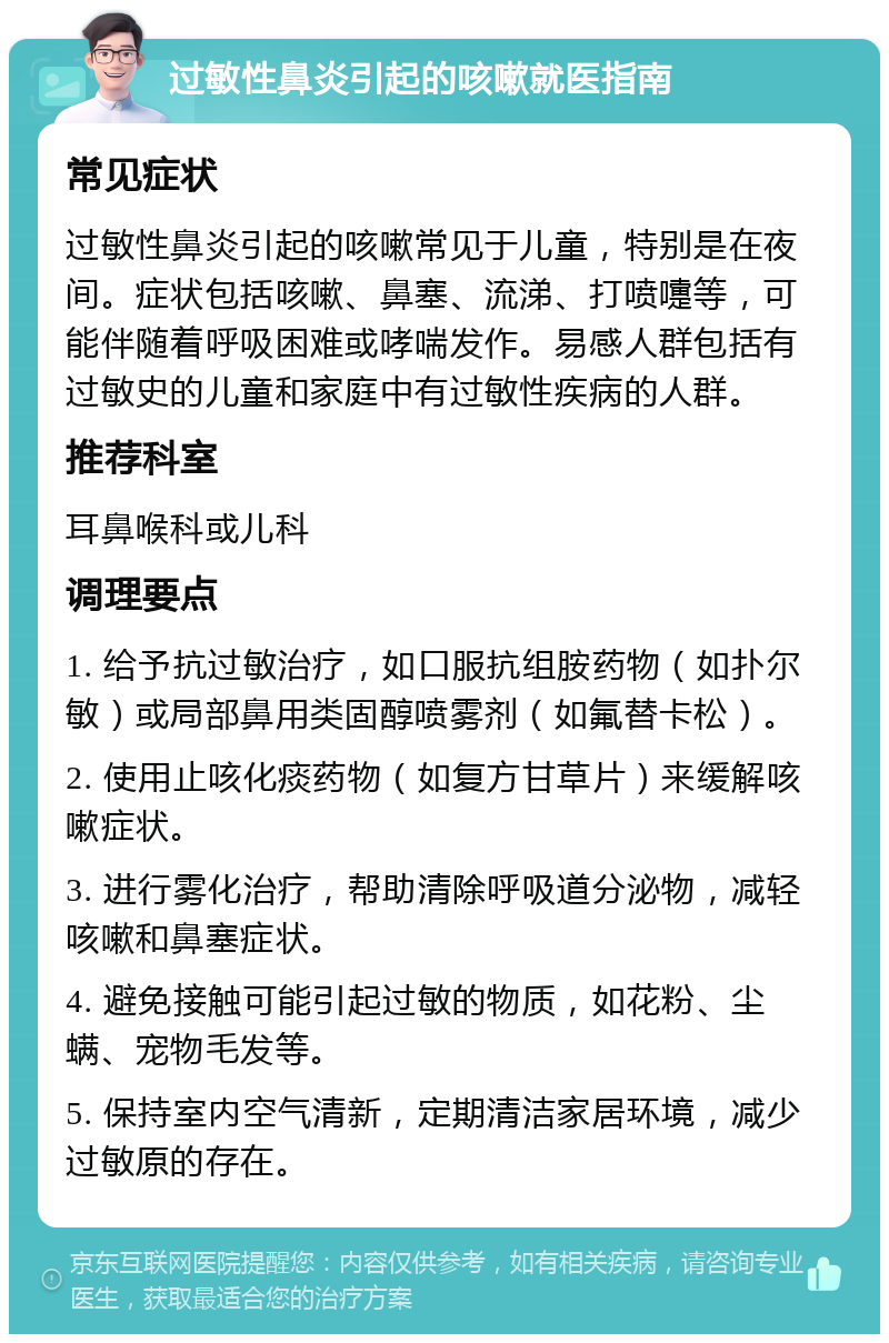 过敏性鼻炎引起的咳嗽就医指南 常见症状 过敏性鼻炎引起的咳嗽常见于儿童，特别是在夜间。症状包括咳嗽、鼻塞、流涕、打喷嚏等，可能伴随着呼吸困难或哮喘发作。易感人群包括有过敏史的儿童和家庭中有过敏性疾病的人群。 推荐科室 耳鼻喉科或儿科 调理要点 1. 给予抗过敏治疗，如口服抗组胺药物（如扑尔敏）或局部鼻用类固醇喷雾剂（如氟替卡松）。 2. 使用止咳化痰药物（如复方甘草片）来缓解咳嗽症状。 3. 进行雾化治疗，帮助清除呼吸道分泌物，减轻咳嗽和鼻塞症状。 4. 避免接触可能引起过敏的物质，如花粉、尘螨、宠物毛发等。 5. 保持室内空气清新，定期清洁家居环境，减少过敏原的存在。