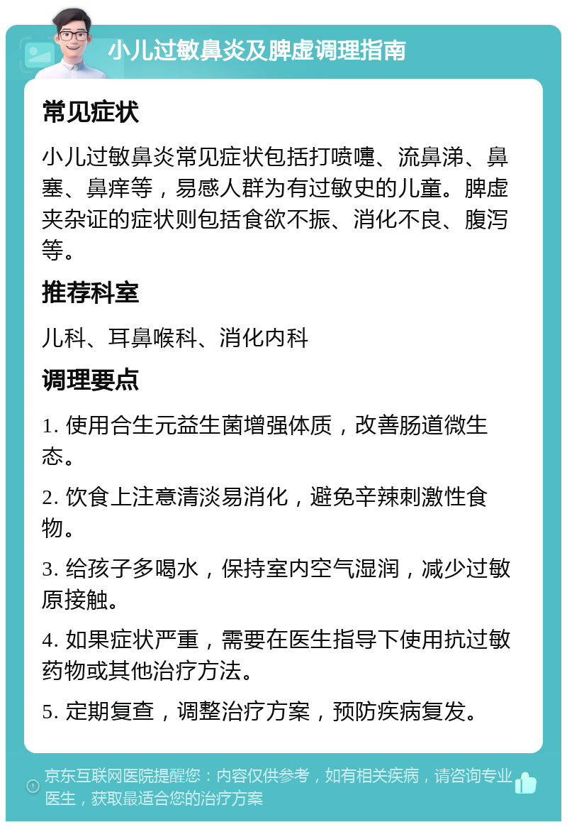 小儿过敏鼻炎及脾虚调理指南 常见症状 小儿过敏鼻炎常见症状包括打喷嚏、流鼻涕、鼻塞、鼻痒等，易感人群为有过敏史的儿童。脾虚夹杂证的症状则包括食欲不振、消化不良、腹泻等。 推荐科室 儿科、耳鼻喉科、消化内科 调理要点 1. 使用合生元益生菌增强体质，改善肠道微生态。 2. 饮食上注意清淡易消化，避免辛辣刺激性食物。 3. 给孩子多喝水，保持室内空气湿润，减少过敏原接触。 4. 如果症状严重，需要在医生指导下使用抗过敏药物或其他治疗方法。 5. 定期复查，调整治疗方案，预防疾病复发。