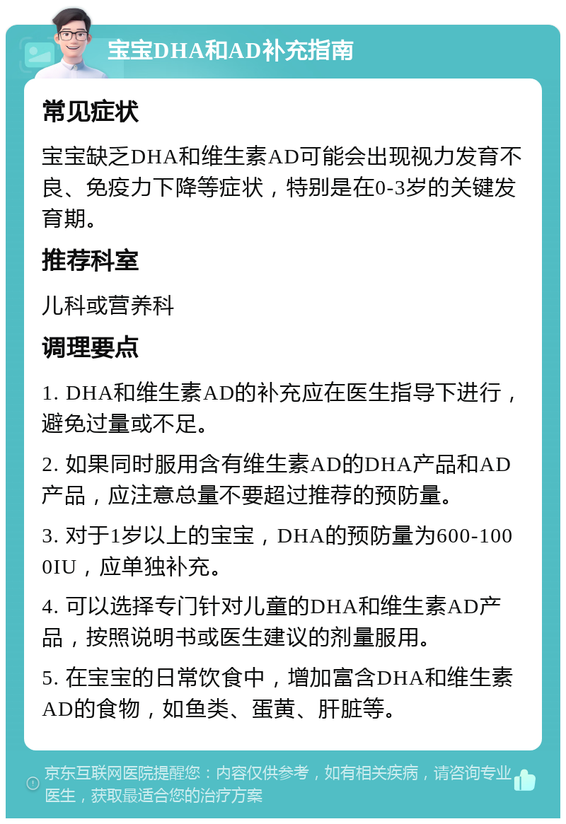 宝宝DHA和AD补充指南 常见症状 宝宝缺乏DHA和维生素AD可能会出现视力发育不良、免疫力下降等症状，特别是在0-3岁的关键发育期。 推荐科室 儿科或营养科 调理要点 1. DHA和维生素AD的补充应在医生指导下进行，避免过量或不足。 2. 如果同时服用含有维生素AD的DHA产品和AD产品，应注意总量不要超过推荐的预防量。 3. 对于1岁以上的宝宝，DHA的预防量为600-1000IU，应单独补充。 4. 可以选择专门针对儿童的DHA和维生素AD产品，按照说明书或医生建议的剂量服用。 5. 在宝宝的日常饮食中，增加富含DHA和维生素AD的食物，如鱼类、蛋黄、肝脏等。