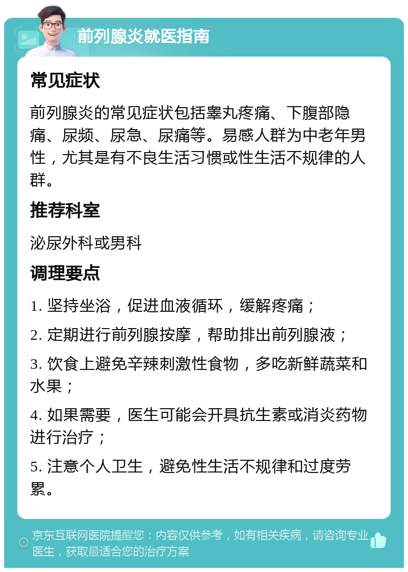 前列腺炎就医指南 常见症状 前列腺炎的常见症状包括睾丸疼痛、下腹部隐痛、尿频、尿急、尿痛等。易感人群为中老年男性，尤其是有不良生活习惯或性生活不规律的人群。 推荐科室 泌尿外科或男科 调理要点 1. 坚持坐浴，促进血液循环，缓解疼痛； 2. 定期进行前列腺按摩，帮助排出前列腺液； 3. 饮食上避免辛辣刺激性食物，多吃新鲜蔬菜和水果； 4. 如果需要，医生可能会开具抗生素或消炎药物进行治疗； 5. 注意个人卫生，避免性生活不规律和过度劳累。