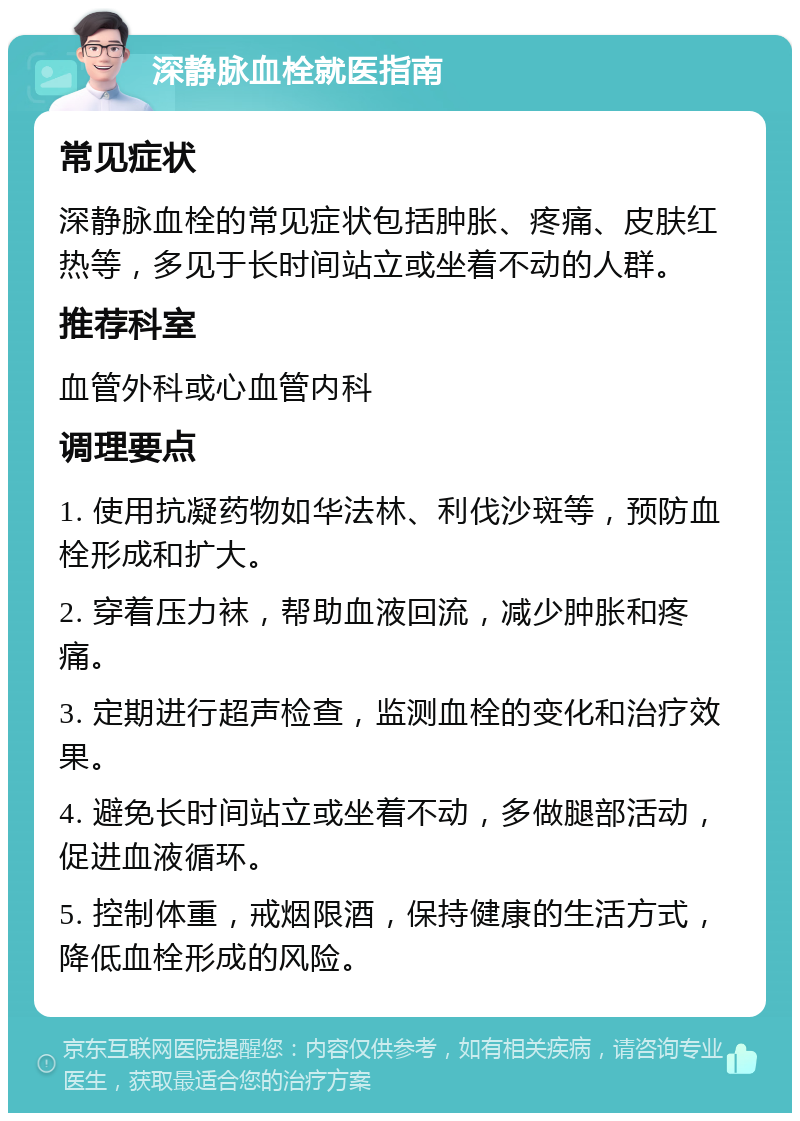 深静脉血栓就医指南 常见症状 深静脉血栓的常见症状包括肿胀、疼痛、皮肤红热等，多见于长时间站立或坐着不动的人群。 推荐科室 血管外科或心血管内科 调理要点 1. 使用抗凝药物如华法林、利伐沙斑等，预防血栓形成和扩大。 2. 穿着压力袜，帮助血液回流，减少肿胀和疼痛。 3. 定期进行超声检查，监测血栓的变化和治疗效果。 4. 避免长时间站立或坐着不动，多做腿部活动，促进血液循环。 5. 控制体重，戒烟限酒，保持健康的生活方式，降低血栓形成的风险。