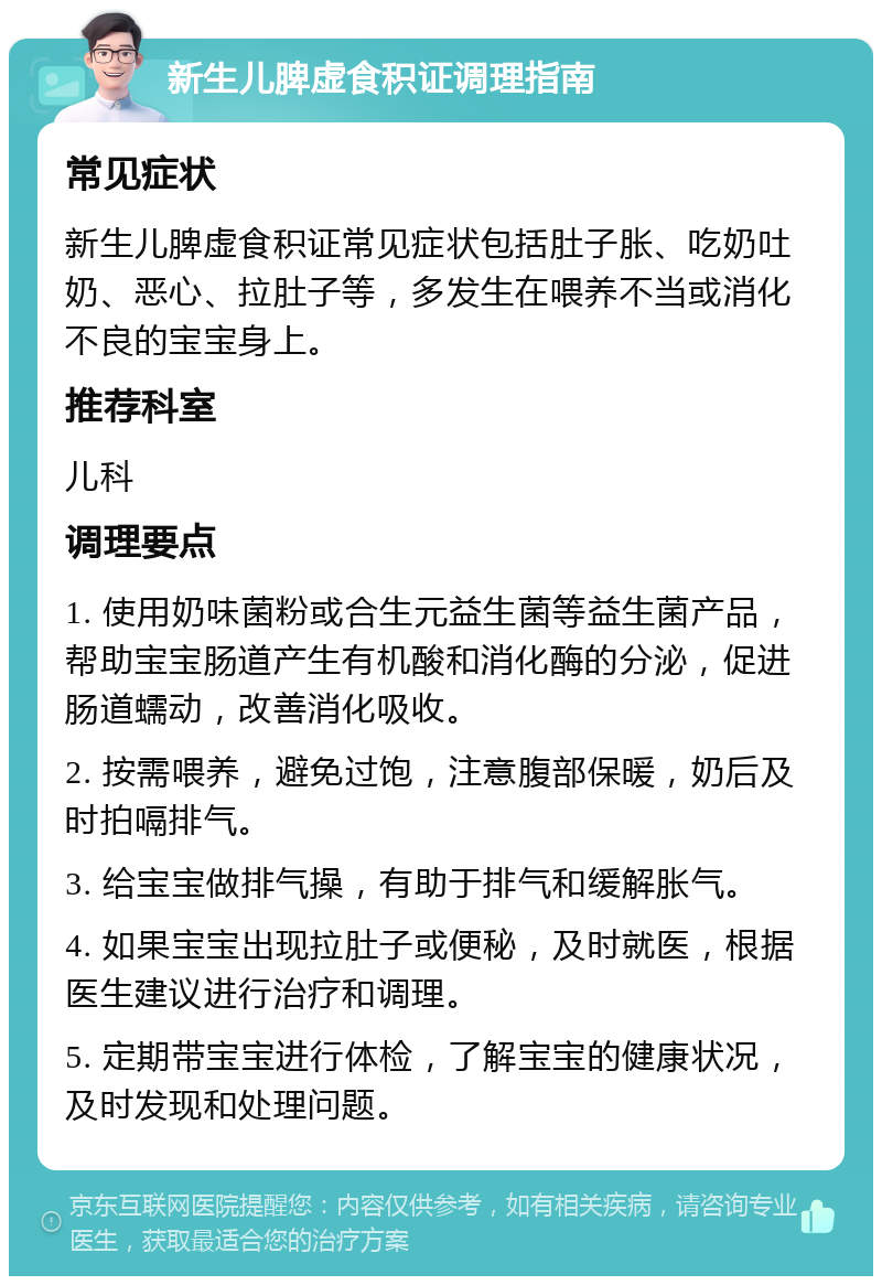 新生儿脾虚食积证调理指南 常见症状 新生儿脾虚食积证常见症状包括肚子胀、吃奶吐奶、恶心、拉肚子等，多发生在喂养不当或消化不良的宝宝身上。 推荐科室 儿科 调理要点 1. 使用奶味菌粉或合生元益生菌等益生菌产品，帮助宝宝肠道产生有机酸和消化酶的分泌，促进肠道蠕动，改善消化吸收。 2. 按需喂养，避免过饱，注意腹部保暖，奶后及时拍嗝排气。 3. 给宝宝做排气操，有助于排气和缓解胀气。 4. 如果宝宝出现拉肚子或便秘，及时就医，根据医生建议进行治疗和调理。 5. 定期带宝宝进行体检，了解宝宝的健康状况，及时发现和处理问题。