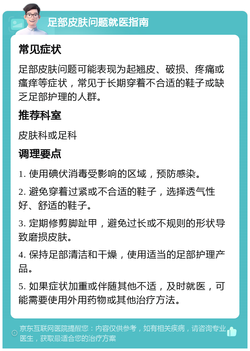 足部皮肤问题就医指南 常见症状 足部皮肤问题可能表现为起翘皮、破损、疼痛或瘙痒等症状，常见于长期穿着不合适的鞋子或缺乏足部护理的人群。 推荐科室 皮肤科或足科 调理要点 1. 使用碘伏消毒受影响的区域，预防感染。 2. 避免穿着过紧或不合适的鞋子，选择透气性好、舒适的鞋子。 3. 定期修剪脚趾甲，避免过长或不规则的形状导致磨损皮肤。 4. 保持足部清洁和干燥，使用适当的足部护理产品。 5. 如果症状加重或伴随其他不适，及时就医，可能需要使用外用药物或其他治疗方法。