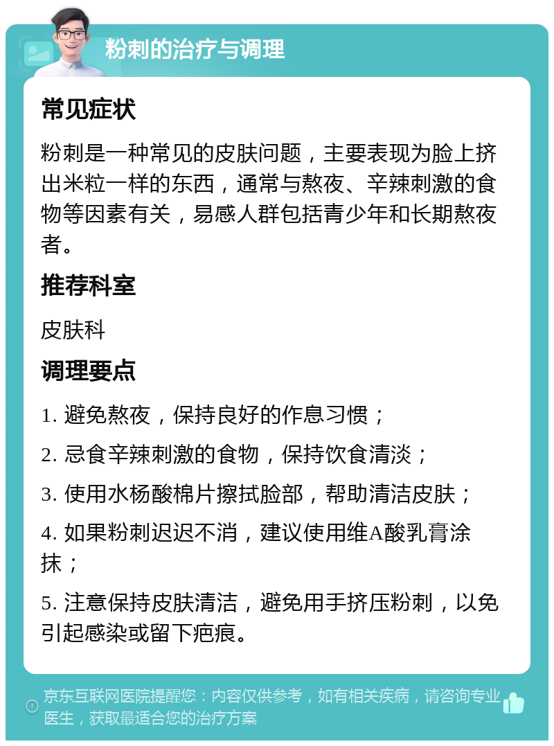 粉刺的治疗与调理 常见症状 粉刺是一种常见的皮肤问题，主要表现为脸上挤出米粒一样的东西，通常与熬夜、辛辣刺激的食物等因素有关，易感人群包括青少年和长期熬夜者。 推荐科室 皮肤科 调理要点 1. 避免熬夜，保持良好的作息习惯； 2. 忌食辛辣刺激的食物，保持饮食清淡； 3. 使用水杨酸棉片擦拭脸部，帮助清洁皮肤； 4. 如果粉刺迟迟不消，建议使用维A酸乳膏涂抹； 5. 注意保持皮肤清洁，避免用手挤压粉刺，以免引起感染或留下疤痕。