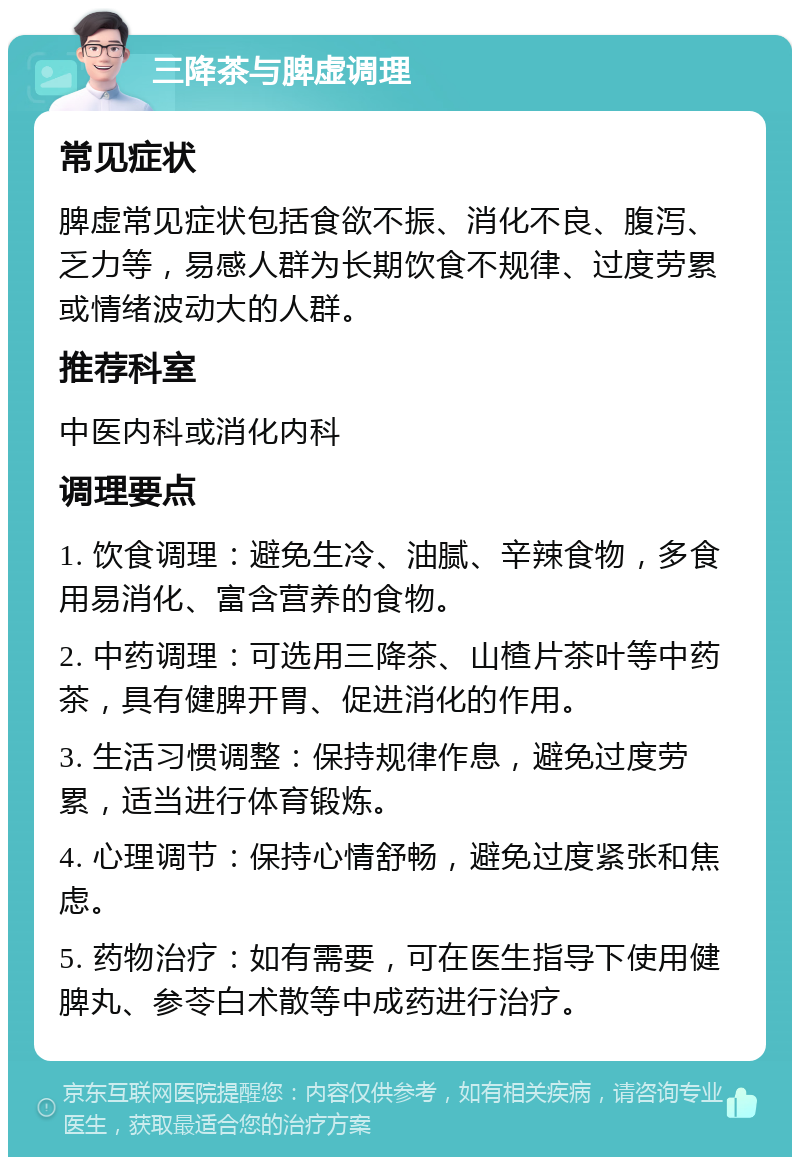 三降茶与脾虚调理 常见症状 脾虚常见症状包括食欲不振、消化不良、腹泻、乏力等，易感人群为长期饮食不规律、过度劳累或情绪波动大的人群。 推荐科室 中医内科或消化内科 调理要点 1. 饮食调理：避免生冷、油腻、辛辣食物，多食用易消化、富含营养的食物。 2. 中药调理：可选用三降茶、山楂片茶叶等中药茶，具有健脾开胃、促进消化的作用。 3. 生活习惯调整：保持规律作息，避免过度劳累，适当进行体育锻炼。 4. 心理调节：保持心情舒畅，避免过度紧张和焦虑。 5. 药物治疗：如有需要，可在医生指导下使用健脾丸、参苓白术散等中成药进行治疗。