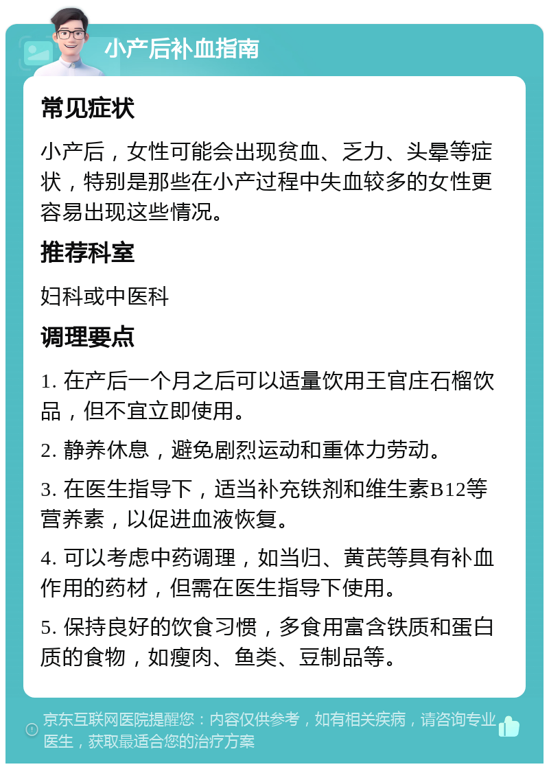 小产后补血指南 常见症状 小产后，女性可能会出现贫血、乏力、头晕等症状，特别是那些在小产过程中失血较多的女性更容易出现这些情况。 推荐科室 妇科或中医科 调理要点 1. 在产后一个月之后可以适量饮用王官庄石榴饮品，但不宜立即使用。 2. 静养休息，避免剧烈运动和重体力劳动。 3. 在医生指导下，适当补充铁剂和维生素B12等营养素，以促进血液恢复。 4. 可以考虑中药调理，如当归、黄芪等具有补血作用的药材，但需在医生指导下使用。 5. 保持良好的饮食习惯，多食用富含铁质和蛋白质的食物，如瘦肉、鱼类、豆制品等。