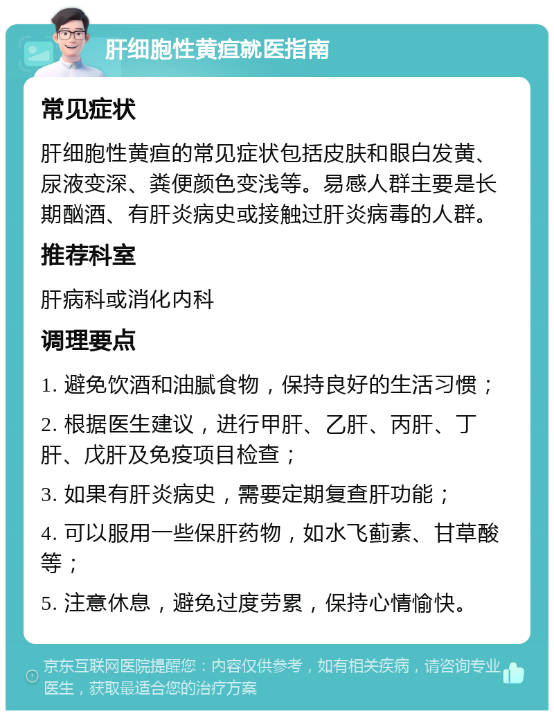 肝细胞性黄疸就医指南 常见症状 肝细胞性黄疸的常见症状包括皮肤和眼白发黄、尿液变深、粪便颜色变浅等。易感人群主要是长期酗酒、有肝炎病史或接触过肝炎病毒的人群。 推荐科室 肝病科或消化内科 调理要点 1. 避免饮酒和油腻食物，保持良好的生活习惯； 2. 根据医生建议，进行甲肝、乙肝、丙肝、丁肝、戊肝及免疫项目检查； 3. 如果有肝炎病史，需要定期复查肝功能； 4. 可以服用一些保肝药物，如水飞蓟素、甘草酸等； 5. 注意休息，避免过度劳累，保持心情愉快。