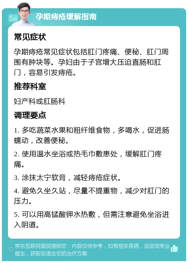 孕期痔疮缓解指南 常见症状 孕期痔疮常见症状包括肛门疼痛、便秘、肛门周围有肿块等。孕妇由于子宫增大压迫直肠和肛门，容易引发痔疮。 推荐科室 妇产科或肛肠科 调理要点 1. 多吃蔬菜水果和粗纤维食物，多喝水，促进肠蠕动，改善便秘。 2. 使用温水坐浴或热毛巾敷患处，缓解肛门疼痛。 3. 涂抹太宁软膏，减轻痔疮症状。 4. 避免久坐久站，尽量不提重物，减少对肛门的压力。 5. 可以用高锰酸钾水热敷，但需注意避免坐浴进入阴道。