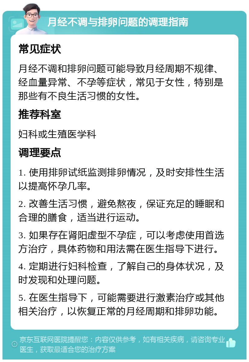 月经不调与排卵问题的调理指南 常见症状 月经不调和排卵问题可能导致月经周期不规律、经血量异常、不孕等症状，常见于女性，特别是那些有不良生活习惯的女性。 推荐科室 妇科或生殖医学科 调理要点 1. 使用排卵试纸监测排卵情况，及时安排性生活以提高怀孕几率。 2. 改善生活习惯，避免熬夜，保证充足的睡眠和合理的膳食，适当进行运动。 3. 如果存在肾阳虚型不孕症，可以考虑使用首选方治疗，具体药物和用法需在医生指导下进行。 4. 定期进行妇科检查，了解自己的身体状况，及时发现和处理问题。 5. 在医生指导下，可能需要进行激素治疗或其他相关治疗，以恢复正常的月经周期和排卵功能。