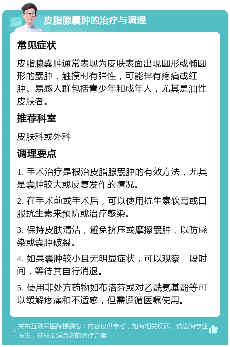 皮脂腺囊肿的治疗与调理 常见症状 皮脂腺囊肿通常表现为皮肤表面出现圆形或椭圆形的囊肿，触摸时有弹性，可能伴有疼痛或红肿。易感人群包括青少年和成年人，尤其是油性皮肤者。 推荐科室 皮肤科或外科 调理要点 1. 手术治疗是根治皮脂腺囊肿的有效方法，尤其是囊肿较大或反复发作的情况。 2. 在手术前或手术后，可以使用抗生素软膏或口服抗生素来预防或治疗感染。 3. 保持皮肤清洁，避免挤压或摩擦囊肿，以防感染或囊肿破裂。 4. 如果囊肿较小且无明显症状，可以观察一段时间，等待其自行消退。 5. 使用非处方药物如布洛芬或对乙酰氨基酚等可以缓解疼痛和不适感，但需遵循医嘱使用。