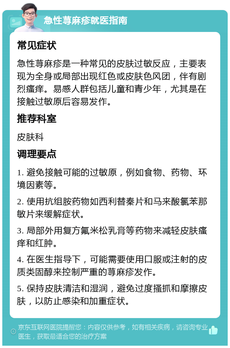 急性荨麻疹就医指南 常见症状 急性荨麻疹是一种常见的皮肤过敏反应，主要表现为全身或局部出现红色或皮肤色风团，伴有剧烈瘙痒。易感人群包括儿童和青少年，尤其是在接触过敏原后容易发作。 推荐科室 皮肤科 调理要点 1. 避免接触可能的过敏原，例如食物、药物、环境因素等。 2. 使用抗组胺药物如西利替秦片和马来酸氯苯那敏片来缓解症状。 3. 局部外用复方氟米松乳膏等药物来减轻皮肤瘙痒和红肿。 4. 在医生指导下，可能需要使用口服或注射的皮质类固醇来控制严重的荨麻疹发作。 5. 保持皮肤清洁和湿润，避免过度搔抓和摩擦皮肤，以防止感染和加重症状。