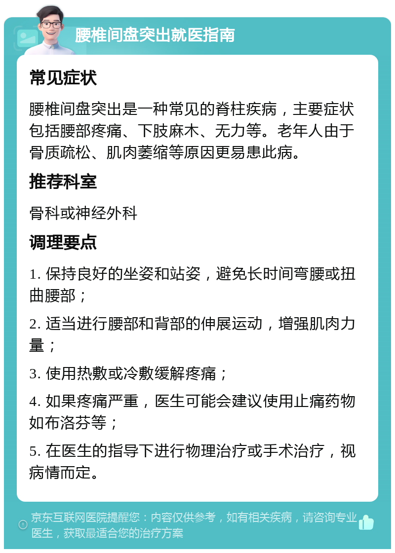 腰椎间盘突出就医指南 常见症状 腰椎间盘突出是一种常见的脊柱疾病，主要症状包括腰部疼痛、下肢麻木、无力等。老年人由于骨质疏松、肌肉萎缩等原因更易患此病。 推荐科室 骨科或神经外科 调理要点 1. 保持良好的坐姿和站姿，避免长时间弯腰或扭曲腰部； 2. 适当进行腰部和背部的伸展运动，增强肌肉力量； 3. 使用热敷或冷敷缓解疼痛； 4. 如果疼痛严重，医生可能会建议使用止痛药物如布洛芬等； 5. 在医生的指导下进行物理治疗或手术治疗，视病情而定。