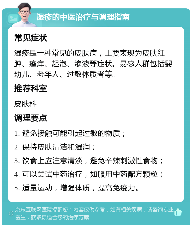 湿疹的中医治疗与调理指南 常见症状 湿疹是一种常见的皮肤病，主要表现为皮肤红肿、瘙痒、起泡、渗液等症状。易感人群包括婴幼儿、老年人、过敏体质者等。 推荐科室 皮肤科 调理要点 1. 避免接触可能引起过敏的物质； 2. 保持皮肤清洁和湿润； 3. 饮食上应注意清淡，避免辛辣刺激性食物； 4. 可以尝试中药治疗，如服用中药配方颗粒； 5. 适量运动，增强体质，提高免疫力。