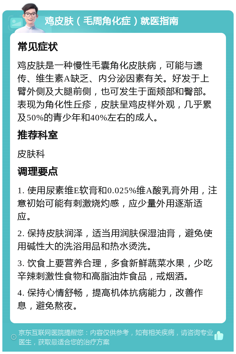 鸡皮肤（毛周角化症）就医指南 常见症状 鸡皮肤是一种慢性毛囊角化皮肤病，可能与遗传、维生素A缺乏、内分泌因素有关。好发于上臂外侧及大腿前侧，也可发生于面颊部和臀部。表现为角化性丘疹，皮肤呈鸡皮样外观，几乎累及50%的青少年和40%左右的成人。 推荐科室 皮肤科 调理要点 1. 使用尿素维E软膏和0.025%维A酸乳膏外用，注意初始可能有刺激烧灼感，应少量外用逐渐适应。 2. 保持皮肤润泽，适当用润肤保湿油膏，避免使用碱性大的洗浴用品和热水烫洗。 3. 饮食上要营养合理，多食新鲜蔬菜水果，少吃辛辣刺激性食物和高脂油炸食品，戒烟酒。 4. 保持心情舒畅，提高机体抗病能力，改善作息，避免熬夜。