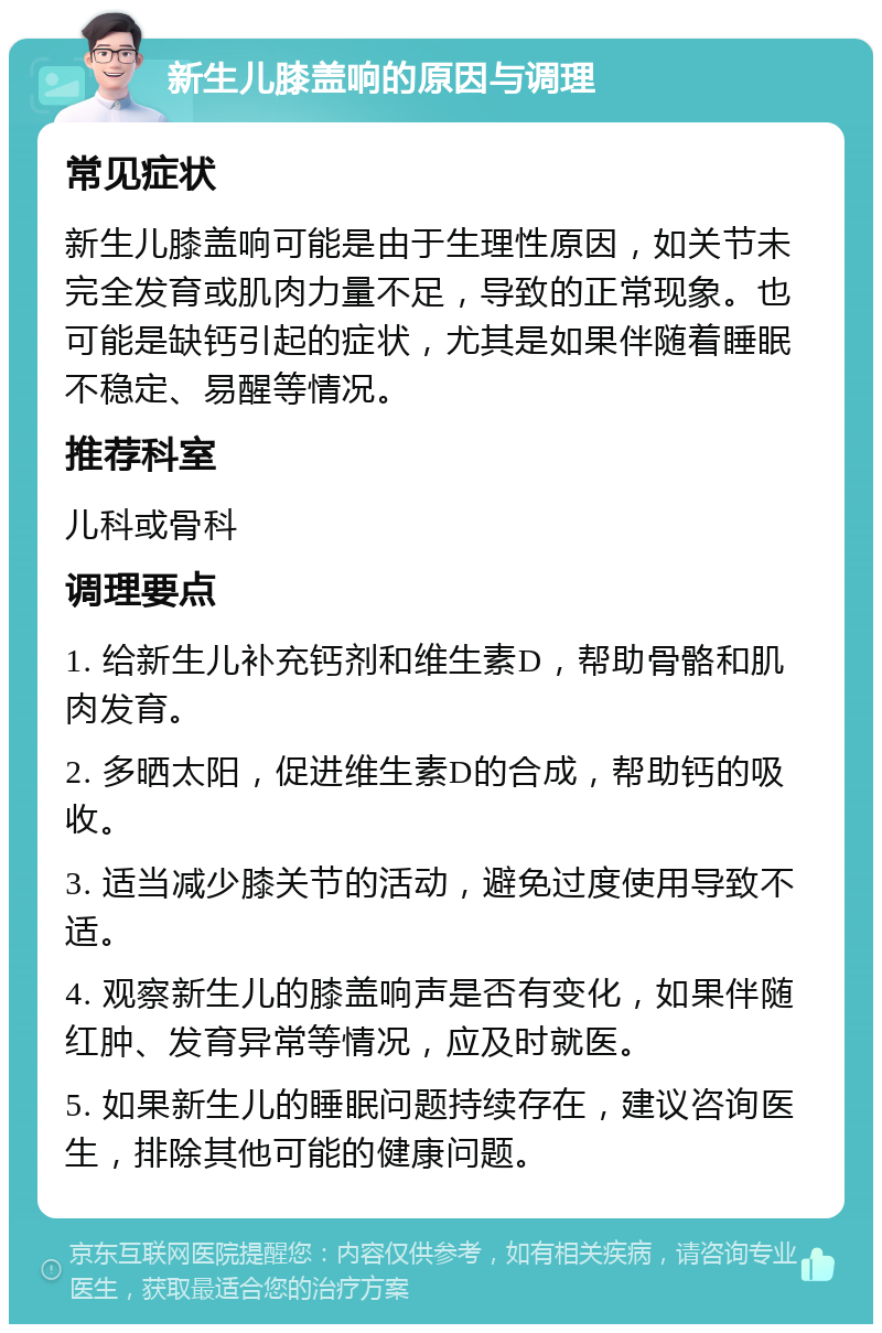 新生儿膝盖响的原因与调理 常见症状 新生儿膝盖响可能是由于生理性原因，如关节未完全发育或肌肉力量不足，导致的正常现象。也可能是缺钙引起的症状，尤其是如果伴随着睡眠不稳定、易醒等情况。 推荐科室 儿科或骨科 调理要点 1. 给新生儿补充钙剂和维生素D，帮助骨骼和肌肉发育。 2. 多晒太阳，促进维生素D的合成，帮助钙的吸收。 3. 适当减少膝关节的活动，避免过度使用导致不适。 4. 观察新生儿的膝盖响声是否有变化，如果伴随红肿、发育异常等情况，应及时就医。 5. 如果新生儿的睡眠问题持续存在，建议咨询医生，排除其他可能的健康问题。