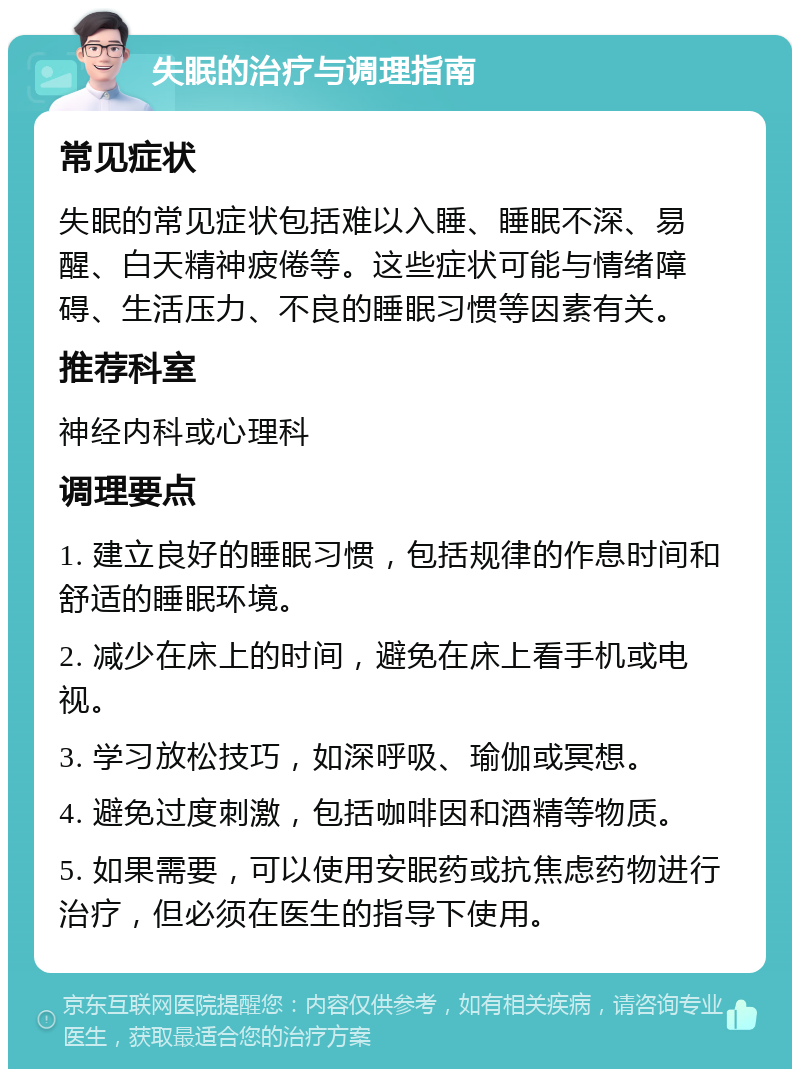 失眠的治疗与调理指南 常见症状 失眠的常见症状包括难以入睡、睡眠不深、易醒、白天精神疲倦等。这些症状可能与情绪障碍、生活压力、不良的睡眠习惯等因素有关。 推荐科室 神经内科或心理科 调理要点 1. 建立良好的睡眠习惯，包括规律的作息时间和舒适的睡眠环境。 2. 减少在床上的时间，避免在床上看手机或电视。 3. 学习放松技巧，如深呼吸、瑜伽或冥想。 4. 避免过度刺激，包括咖啡因和酒精等物质。 5. 如果需要，可以使用安眠药或抗焦虑药物进行治疗，但必须在医生的指导下使用。