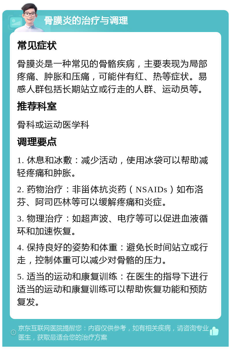 骨膜炎的治疗与调理 常见症状 骨膜炎是一种常见的骨骼疾病，主要表现为局部疼痛、肿胀和压痛，可能伴有红、热等症状。易感人群包括长期站立或行走的人群、运动员等。 推荐科室 骨科或运动医学科 调理要点 1. 休息和冰敷：减少活动，使用冰袋可以帮助减轻疼痛和肿胀。 2. 药物治疗：非甾体抗炎药（NSAIDs）如布洛芬、阿司匹林等可以缓解疼痛和炎症。 3. 物理治疗：如超声波、电疗等可以促进血液循环和加速恢复。 4. 保持良好的姿势和体重：避免长时间站立或行走，控制体重可以减少对骨骼的压力。 5. 适当的运动和康复训练：在医生的指导下进行适当的运动和康复训练可以帮助恢复功能和预防复发。