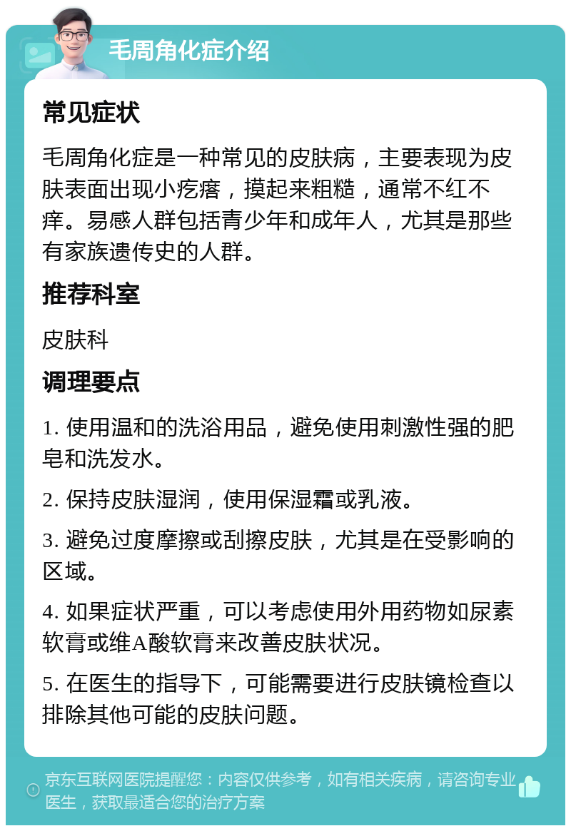 毛周角化症介绍 常见症状 毛周角化症是一种常见的皮肤病，主要表现为皮肤表面出现小疙瘩，摸起来粗糙，通常不红不痒。易感人群包括青少年和成年人，尤其是那些有家族遗传史的人群。 推荐科室 皮肤科 调理要点 1. 使用温和的洗浴用品，避免使用刺激性强的肥皂和洗发水。 2. 保持皮肤湿润，使用保湿霜或乳液。 3. 避免过度摩擦或刮擦皮肤，尤其是在受影响的区域。 4. 如果症状严重，可以考虑使用外用药物如尿素软膏或维A酸软膏来改善皮肤状况。 5. 在医生的指导下，可能需要进行皮肤镜检查以排除其他可能的皮肤问题。