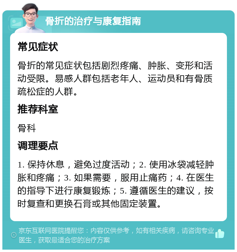 骨折的治疗与康复指南 常见症状 骨折的常见症状包括剧烈疼痛、肿胀、变形和活动受限。易感人群包括老年人、运动员和有骨质疏松症的人群。 推荐科室 骨科 调理要点 1. 保持休息，避免过度活动；2. 使用冰袋减轻肿胀和疼痛；3. 如果需要，服用止痛药；4. 在医生的指导下进行康复锻炼；5. 遵循医生的建议，按时复查和更换石膏或其他固定装置。