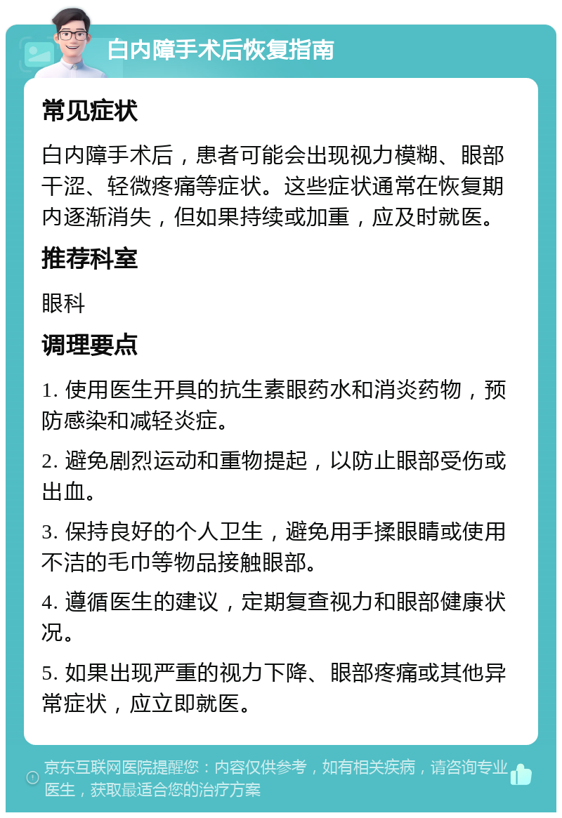 白内障手术后恢复指南 常见症状 白内障手术后，患者可能会出现视力模糊、眼部干涩、轻微疼痛等症状。这些症状通常在恢复期内逐渐消失，但如果持续或加重，应及时就医。 推荐科室 眼科 调理要点 1. 使用医生开具的抗生素眼药水和消炎药物，预防感染和减轻炎症。 2. 避免剧烈运动和重物提起，以防止眼部受伤或出血。 3. 保持良好的个人卫生，避免用手揉眼睛或使用不洁的毛巾等物品接触眼部。 4. 遵循医生的建议，定期复查视力和眼部健康状况。 5. 如果出现严重的视力下降、眼部疼痛或其他异常症状，应立即就医。