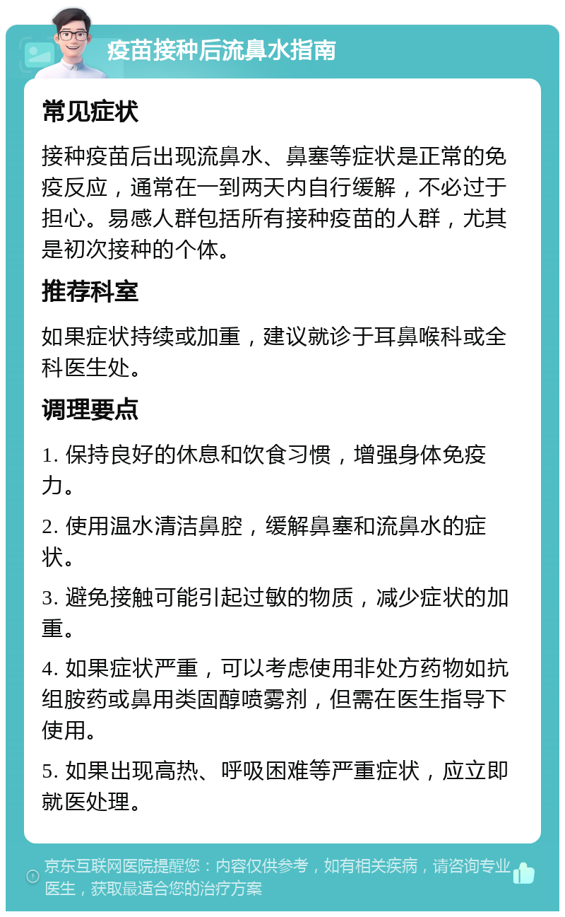 疫苗接种后流鼻水指南 常见症状 接种疫苗后出现流鼻水、鼻塞等症状是正常的免疫反应，通常在一到两天内自行缓解，不必过于担心。易感人群包括所有接种疫苗的人群，尤其是初次接种的个体。 推荐科室 如果症状持续或加重，建议就诊于耳鼻喉科或全科医生处。 调理要点 1. 保持良好的休息和饮食习惯，增强身体免疫力。 2. 使用温水清洁鼻腔，缓解鼻塞和流鼻水的症状。 3. 避免接触可能引起过敏的物质，减少症状的加重。 4. 如果症状严重，可以考虑使用非处方药物如抗组胺药或鼻用类固醇喷雾剂，但需在医生指导下使用。 5. 如果出现高热、呼吸困难等严重症状，应立即就医处理。