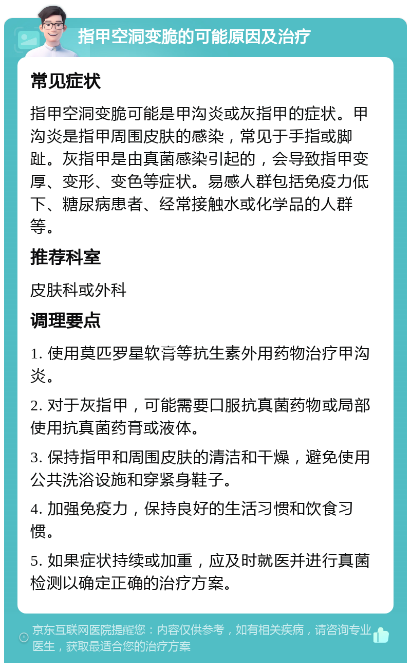 指甲空洞变脆的可能原因及治疗 常见症状 指甲空洞变脆可能是甲沟炎或灰指甲的症状。甲沟炎是指甲周围皮肤的感染，常见于手指或脚趾。灰指甲是由真菌感染引起的，会导致指甲变厚、变形、变色等症状。易感人群包括免疫力低下、糖尿病患者、经常接触水或化学品的人群等。 推荐科室 皮肤科或外科 调理要点 1. 使用莫匹罗星软膏等抗生素外用药物治疗甲沟炎。 2. 对于灰指甲，可能需要口服抗真菌药物或局部使用抗真菌药膏或液体。 3. 保持指甲和周围皮肤的清洁和干燥，避免使用公共洗浴设施和穿紧身鞋子。 4. 加强免疫力，保持良好的生活习惯和饮食习惯。 5. 如果症状持续或加重，应及时就医并进行真菌检测以确定正确的治疗方案。