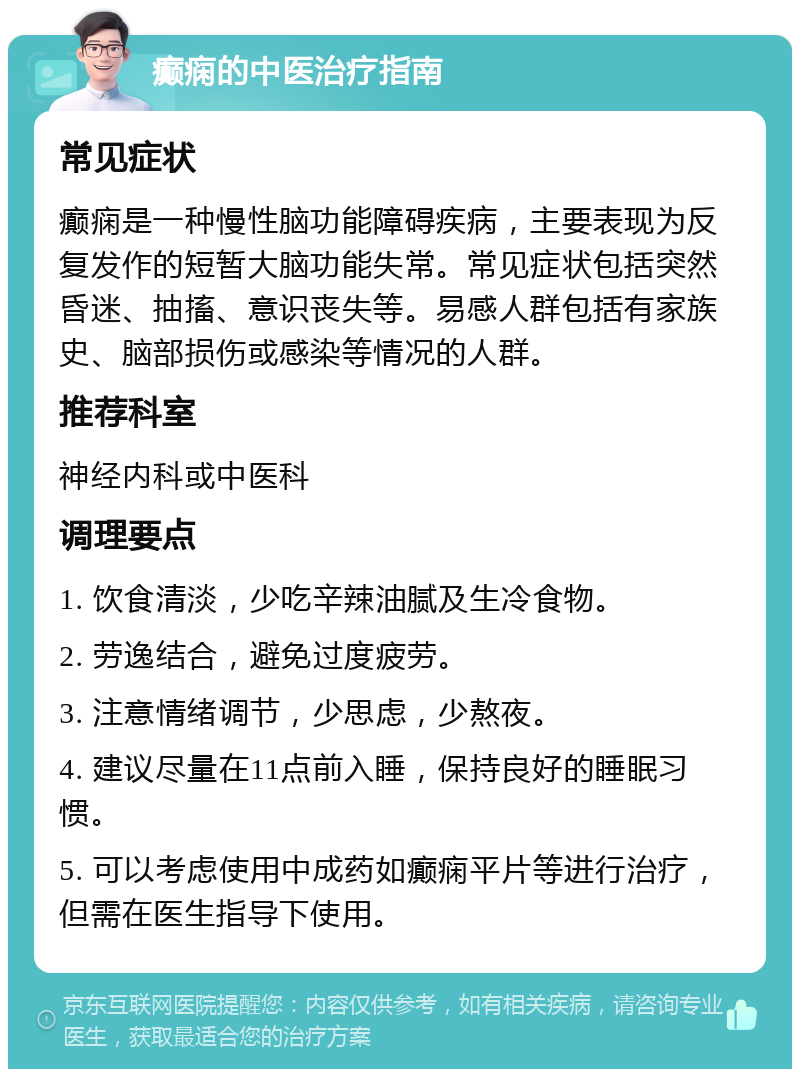 癫痫的中医治疗指南 常见症状 癫痫是一种慢性脑功能障碍疾病，主要表现为反复发作的短暂大脑功能失常。常见症状包括突然昏迷、抽搐、意识丧失等。易感人群包括有家族史、脑部损伤或感染等情况的人群。 推荐科室 神经内科或中医科 调理要点 1. 饮食清淡，少吃辛辣油腻及生冷食物。 2. 劳逸结合，避免过度疲劳。 3. 注意情绪调节，少思虑，少熬夜。 4. 建议尽量在11点前入睡，保持良好的睡眠习惯。 5. 可以考虑使用中成药如癫痫平片等进行治疗，但需在医生指导下使用。