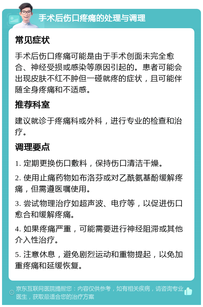 手术后伤口疼痛的处理与调理 常见症状 手术后伤口疼痛可能是由于手术创面未完全愈合、神经受损或感染等原因引起的。患者可能会出现皮肤不红不肿但一碰就疼的症状，且可能伴随全身疼痛和不适感。 推荐科室 建议就诊于疼痛科或外科，进行专业的检查和治疗。 调理要点 1. 定期更换伤口敷料，保持伤口清洁干燥。 2. 使用止痛药物如布洛芬或对乙酰氨基酚缓解疼痛，但需遵医嘱使用。 3. 尝试物理治疗如超声波、电疗等，以促进伤口愈合和缓解疼痛。 4. 如果疼痛严重，可能需要进行神经阻滞或其他介入性治疗。 5. 注意休息，避免剧烈运动和重物提起，以免加重疼痛和延缓恢复。