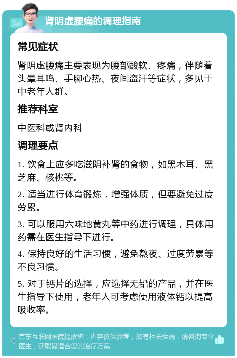 肾阴虚腰痛的调理指南 常见症状 肾阴虚腰痛主要表现为腰部酸软、疼痛，伴随着头晕耳鸣、手脚心热、夜间盗汗等症状，多见于中老年人群。 推荐科室 中医科或肾内科 调理要点 1. 饮食上应多吃滋阴补肾的食物，如黑木耳、黑芝麻、核桃等。 2. 适当进行体育锻炼，增强体质，但要避免过度劳累。 3. 可以服用六味地黄丸等中药进行调理，具体用药需在医生指导下进行。 4. 保持良好的生活习惯，避免熬夜、过度劳累等不良习惯。 5. 对于钙片的选择，应选择无铅的产品，并在医生指导下使用，老年人可考虑使用液体钙以提高吸收率。