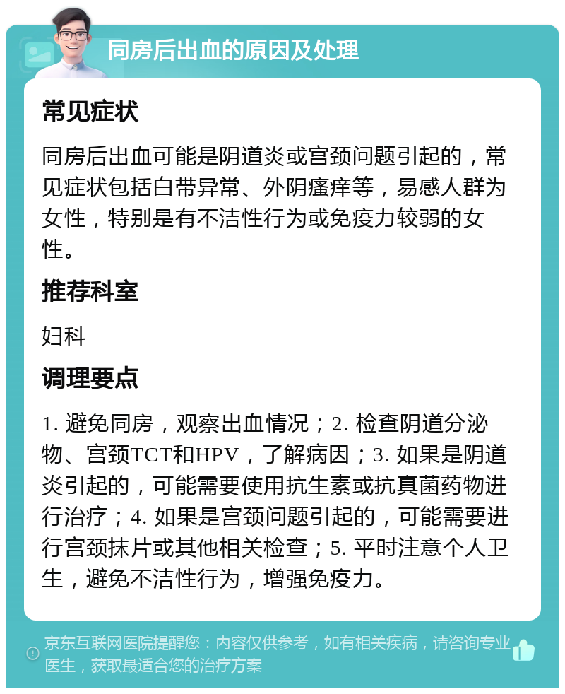 同房后出血的原因及处理 常见症状 同房后出血可能是阴道炎或宫颈问题引起的，常见症状包括白带异常、外阴瘙痒等，易感人群为女性，特别是有不洁性行为或免疫力较弱的女性。 推荐科室 妇科 调理要点 1. 避免同房，观察出血情况；2. 检查阴道分泌物、宫颈TCT和HPV，了解病因；3. 如果是阴道炎引起的，可能需要使用抗生素或抗真菌药物进行治疗；4. 如果是宫颈问题引起的，可能需要进行宫颈抹片或其他相关检查；5. 平时注意个人卫生，避免不洁性行为，增强免疫力。