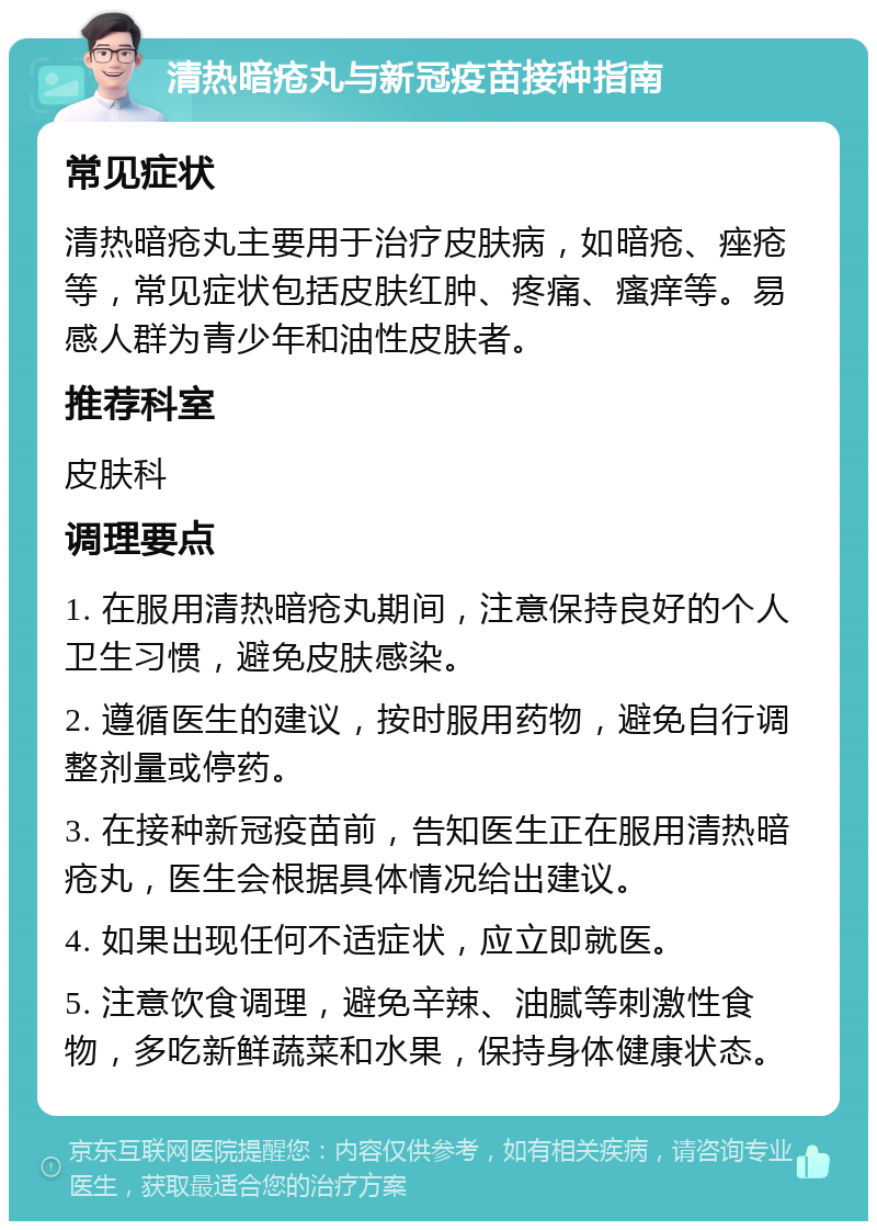 清热暗疮丸与新冠疫苗接种指南 常见症状 清热暗疮丸主要用于治疗皮肤病，如暗疮、痤疮等，常见症状包括皮肤红肿、疼痛、瘙痒等。易感人群为青少年和油性皮肤者。 推荐科室 皮肤科 调理要点 1. 在服用清热暗疮丸期间，注意保持良好的个人卫生习惯，避免皮肤感染。 2. 遵循医生的建议，按时服用药物，避免自行调整剂量或停药。 3. 在接种新冠疫苗前，告知医生正在服用清热暗疮丸，医生会根据具体情况给出建议。 4. 如果出现任何不适症状，应立即就医。 5. 注意饮食调理，避免辛辣、油腻等刺激性食物，多吃新鲜蔬菜和水果，保持身体健康状态。