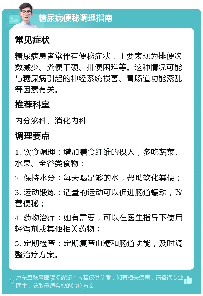 糖尿病便秘调理指南 常见症状 糖尿病患者常伴有便秘症状，主要表现为排便次数减少、粪便干硬、排便困难等。这种情况可能与糖尿病引起的神经系统损害、胃肠道功能紊乱等因素有关。 推荐科室 内分泌科、消化内科 调理要点 1. 饮食调理：增加膳食纤维的摄入，多吃蔬菜、水果、全谷类食物； 2. 保持水分：每天喝足够的水，帮助软化粪便； 3. 运动锻炼：适量的运动可以促进肠道蠕动，改善便秘； 4. 药物治疗：如有需要，可以在医生指导下使用轻泻剂或其他相关药物； 5. 定期检查：定期复查血糖和肠道功能，及时调整治疗方案。