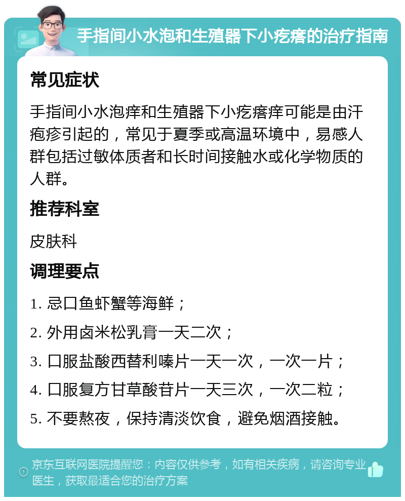 手指间小水泡和生殖器下小疙瘩的治疗指南 常见症状 手指间小水泡痒和生殖器下小疙瘩痒可能是由汗疱疹引起的，常见于夏季或高温环境中，易感人群包括过敏体质者和长时间接触水或化学物质的人群。 推荐科室 皮肤科 调理要点 1. 忌口鱼虾蟹等海鲜； 2. 外用卤米松乳膏一天二次； 3. 口服盐酸西替利嗪片一天一次，一次一片； 4. 口服复方甘草酸苷片一天三次，一次二粒； 5. 不要熬夜，保持清淡饮食，避免烟酒接触。