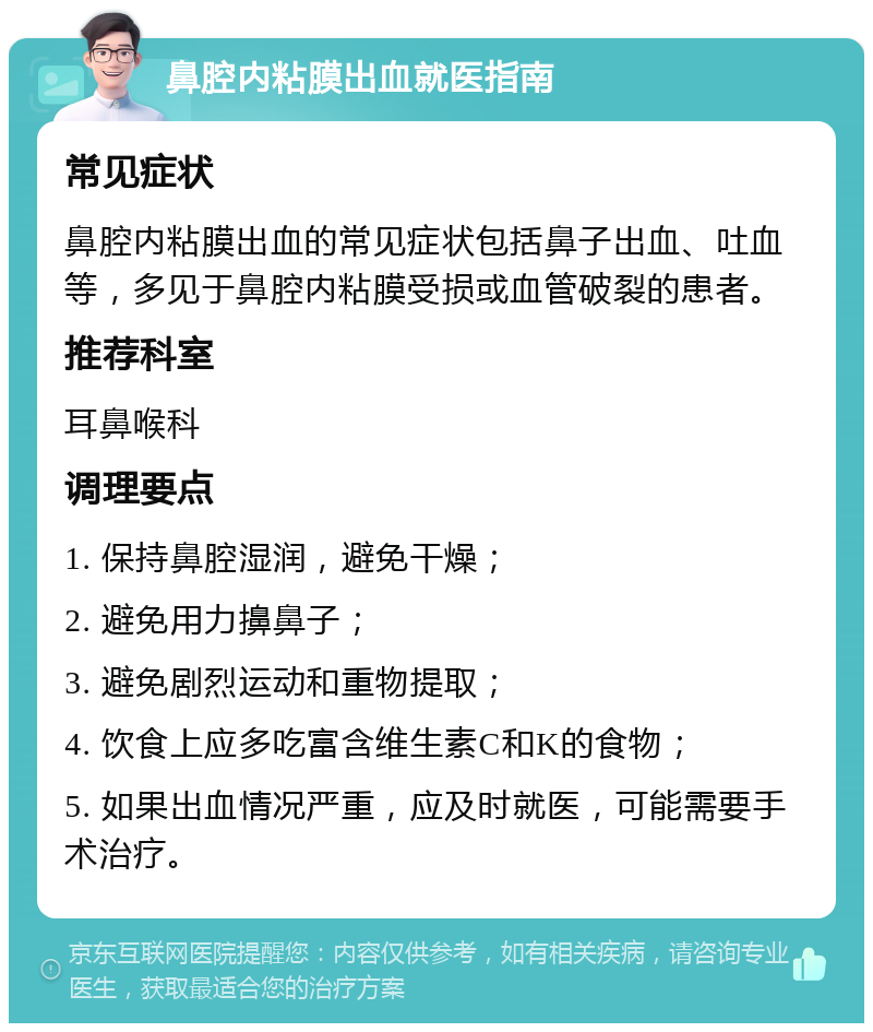 鼻腔内粘膜出血就医指南 常见症状 鼻腔内粘膜出血的常见症状包括鼻子出血、吐血等，多见于鼻腔内粘膜受损或血管破裂的患者。 推荐科室 耳鼻喉科 调理要点 1. 保持鼻腔湿润，避免干燥； 2. 避免用力擤鼻子； 3. 避免剧烈运动和重物提取； 4. 饮食上应多吃富含维生素C和K的食物； 5. 如果出血情况严重，应及时就医，可能需要手术治疗。