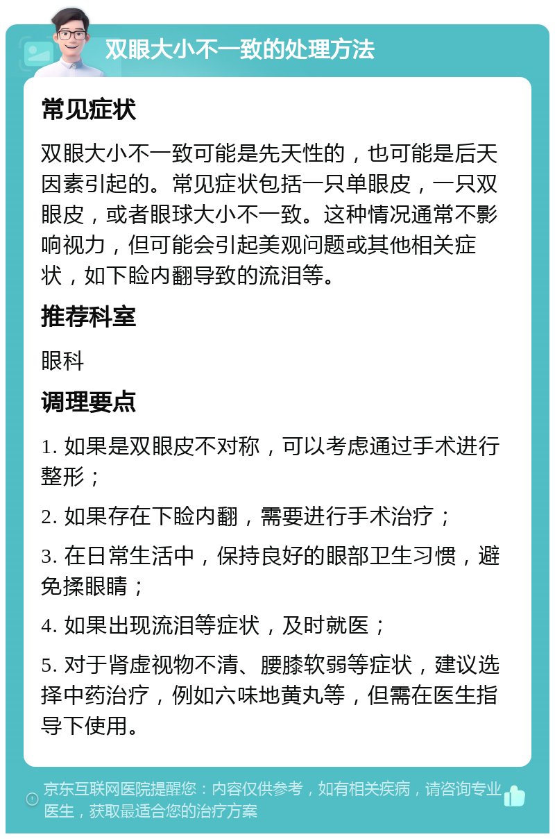 双眼大小不一致的处理方法 常见症状 双眼大小不一致可能是先天性的，也可能是后天因素引起的。常见症状包括一只单眼皮，一只双眼皮，或者眼球大小不一致。这种情况通常不影响视力，但可能会引起美观问题或其他相关症状，如下睑内翻导致的流泪等。 推荐科室 眼科 调理要点 1. 如果是双眼皮不对称，可以考虑通过手术进行整形； 2. 如果存在下睑内翻，需要进行手术治疗； 3. 在日常生活中，保持良好的眼部卫生习惯，避免揉眼睛； 4. 如果出现流泪等症状，及时就医； 5. 对于肾虚视物不清、腰膝软弱等症状，建议选择中药治疗，例如六味地黄丸等，但需在医生指导下使用。