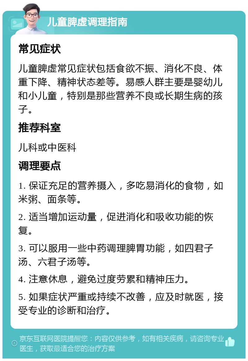 儿童脾虚调理指南 常见症状 儿童脾虚常见症状包括食欲不振、消化不良、体重下降、精神状态差等。易感人群主要是婴幼儿和小儿童，特别是那些营养不良或长期生病的孩子。 推荐科室 儿科或中医科 调理要点 1. 保证充足的营养摄入，多吃易消化的食物，如米粥、面条等。 2. 适当增加运动量，促进消化和吸收功能的恢复。 3. 可以服用一些中药调理脾胃功能，如四君子汤、六君子汤等。 4. 注意休息，避免过度劳累和精神压力。 5. 如果症状严重或持续不改善，应及时就医，接受专业的诊断和治疗。