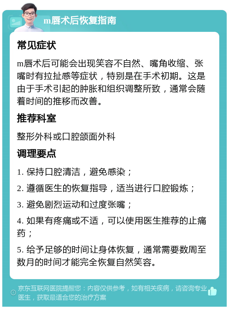 m唇术后恢复指南 常见症状 m唇术后可能会出现笑容不自然、嘴角收缩、张嘴时有拉扯感等症状，特别是在手术初期。这是由于手术引起的肿胀和组织调整所致，通常会随着时间的推移而改善。 推荐科室 整形外科或口腔颌面外科 调理要点 1. 保持口腔清洁，避免感染； 2. 遵循医生的恢复指导，适当进行口腔锻炼； 3. 避免剧烈运动和过度张嘴； 4. 如果有疼痛或不适，可以使用医生推荐的止痛药； 5. 给予足够的时间让身体恢复，通常需要数周至数月的时间才能完全恢复自然笑容。