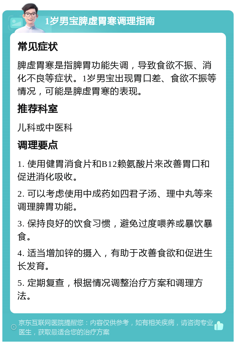 1岁男宝脾虚胃寒调理指南 常见症状 脾虚胃寒是指脾胃功能失调，导致食欲不振、消化不良等症状。1岁男宝出现胃口差、食欲不振等情况，可能是脾虚胃寒的表现。 推荐科室 儿科或中医科 调理要点 1. 使用健胃消食片和B12赖氨酸片来改善胃口和促进消化吸收。 2. 可以考虑使用中成药如四君子汤、理中丸等来调理脾胃功能。 3. 保持良好的饮食习惯，避免过度喂养或暴饮暴食。 4. 适当增加锌的摄入，有助于改善食欲和促进生长发育。 5. 定期复查，根据情况调整治疗方案和调理方法。