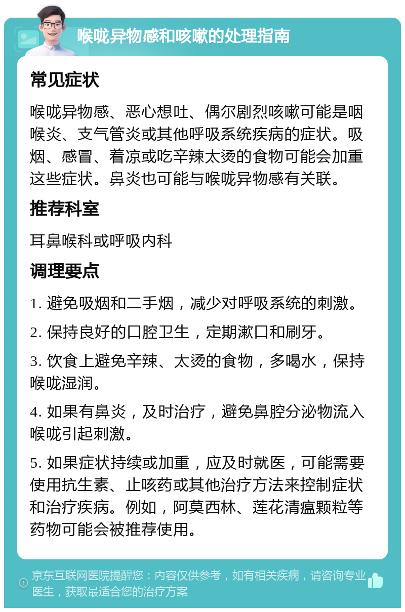 喉咙异物感和咳嗽的处理指南 常见症状 喉咙异物感、恶心想吐、偶尔剧烈咳嗽可能是咽喉炎、支气管炎或其他呼吸系统疾病的症状。吸烟、感冒、着凉或吃辛辣太烫的食物可能会加重这些症状。鼻炎也可能与喉咙异物感有关联。 推荐科室 耳鼻喉科或呼吸内科 调理要点 1. 避免吸烟和二手烟，减少对呼吸系统的刺激。 2. 保持良好的口腔卫生，定期漱口和刷牙。 3. 饮食上避免辛辣、太烫的食物，多喝水，保持喉咙湿润。 4. 如果有鼻炎，及时治疗，避免鼻腔分泌物流入喉咙引起刺激。 5. 如果症状持续或加重，应及时就医，可能需要使用抗生素、止咳药或其他治疗方法来控制症状和治疗疾病。例如，阿莫西林、莲花清瘟颗粒等药物可能会被推荐使用。